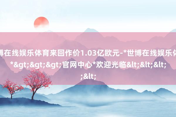 世博在线娱乐体育来回作价1.03亿欧元-*世博在线娱乐体育*>>>官网中心*欢迎光临<<<