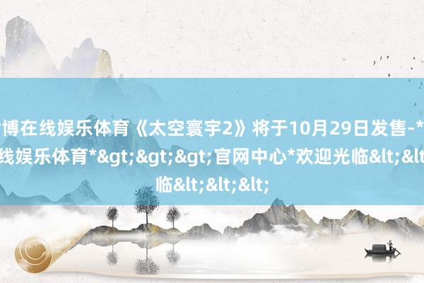 世博在线娱乐体育《太空寰宇2》将于10月29日发售-*世博在线娱乐体育*>>>官网中心*欢迎光临<<<