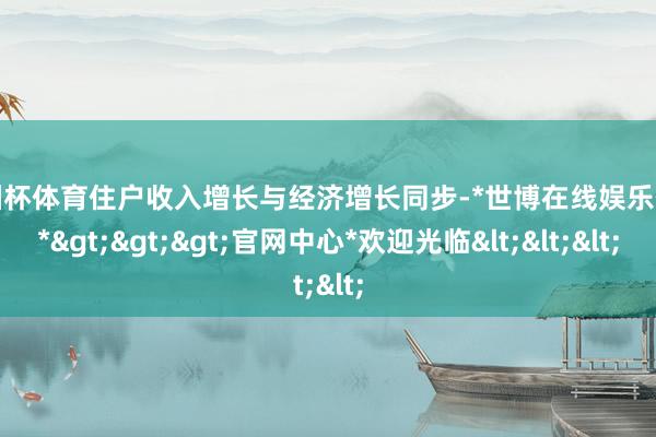 欧洲杯体育住户收入增长与经济增长同步-*世博在线娱乐体育*>>>官网中心*欢迎光临<<<