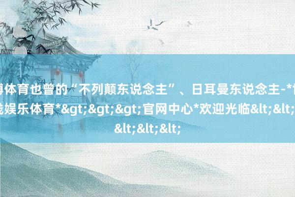 世博体育也曾的“不列颠东说念主”、日耳曼东说念主-*世博在线娱乐体育*>>>官网中心*欢迎光临<<<
