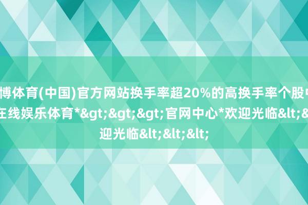世博体育(中国)官方网站换手率超20%的高换手率个股中-*世博在线娱乐体育*>>>官网中心*欢迎光临<<<