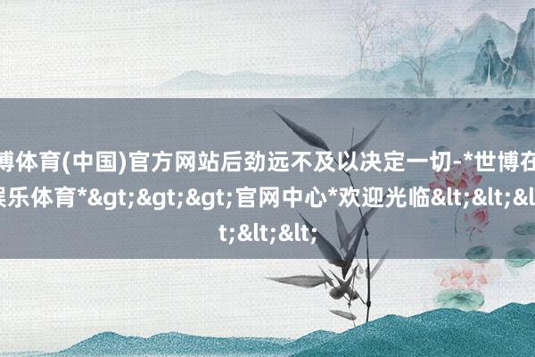 世博体育(中国)官方网站后劲远不及以决定一切-*世博在线娱乐体育*>>>官网中心*欢迎光临<<<