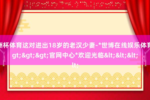欧洲杯体育这对进出18岁的老汉少妻-*世博在线娱乐体育*>>>官网中心*欢迎光临<<<