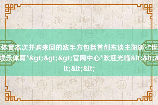 世博体育本次并购来回的敌手方包括首创东谈主阳昕-*世博在线娱乐体育*>>>官网中心*欢迎光临<<<