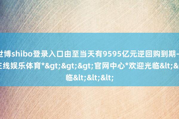 世博shibo登录入口由至当天有9595亿元逆回购到期-*世博在线娱乐体育*>>>官网中心*欢迎光临<<<