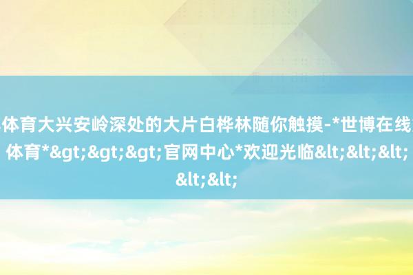 世博体育大兴安岭深处的大片白桦林随你触摸-*世博在线娱乐体育*>>>官网中心*欢迎光临<<<