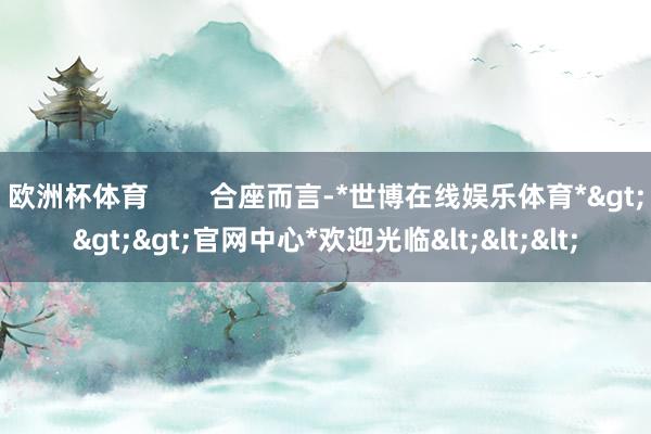 欧洲杯体育        合座而言-*世博在线娱乐体育*>>>官网中心*欢迎光临<<<