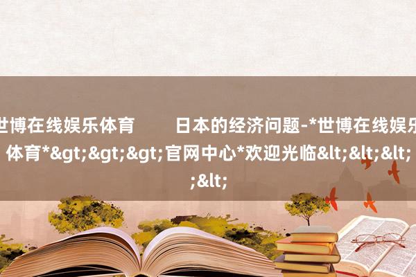 世博在线娱乐体育        日本的经济问题-*世博在线娱乐体育*>>>官网中心*欢迎光临<<<