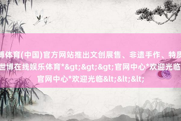 世博体育(中国)官方网站推出文创展售、非遗手作、特质饮品等展位-*世博在线娱乐体育*>>>官网中心*欢迎光临<<<