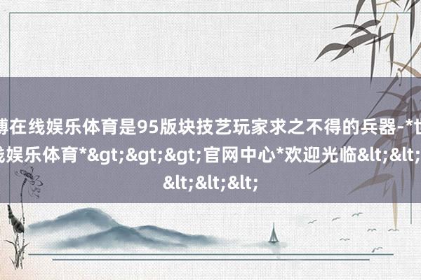 世博在线娱乐体育是95版块技艺玩家求之不得的兵器-*世博在线娱乐体育*>>>官网中心*欢迎光临<<<