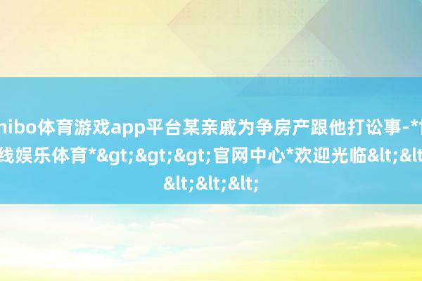 shibo体育游戏app平台某亲戚为争房产跟他打讼事-*世博在线娱乐体育*>>>官网中心*欢迎光临<<<