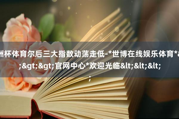 欧洲杯体育尔后三大指数动荡走低-*世博在线娱乐体育*>>>官网中心*欢迎光临<<<