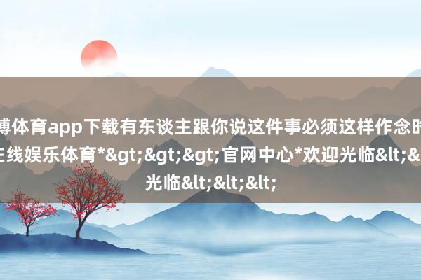 世博体育app下载有东谈主跟你说这件事必须这样作念时-*世博在线娱乐体育*>>>官网中心*欢迎光临<<<