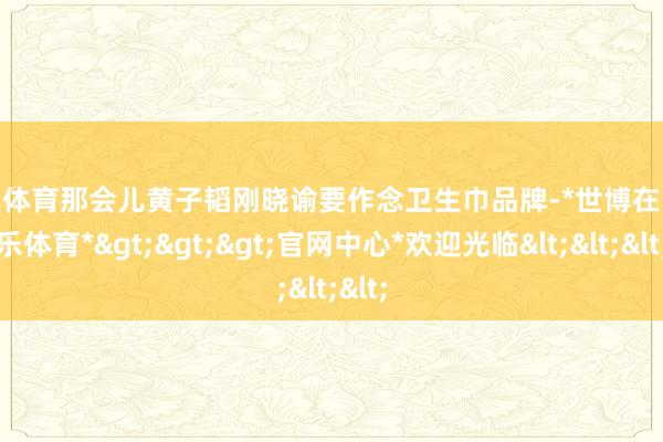 世博体育那会儿黄子韬刚晓谕要作念卫生巾品牌-*世博在线娱乐体育*>>>官网中心*欢迎光临<<<