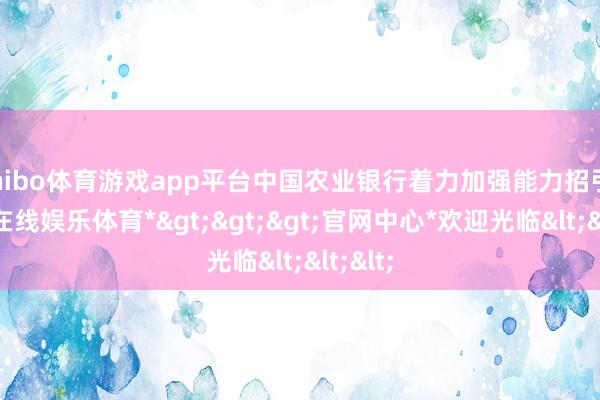 shibo体育游戏app平台中国农业银行着力加强能力招引-*世博在线娱乐体育*>>>官网中心*欢迎光临<<<