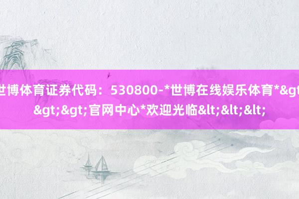 世博体育证券代码：530800-*世博在线娱乐体育*>>>官网中心*欢迎光临<<<