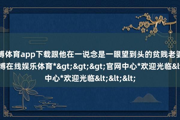 世博体育app下载跟他在一说念是一眼望到头的贫贱老婆百事哀-*世博在线娱乐体育*>>>官网中心*欢迎光临<<<