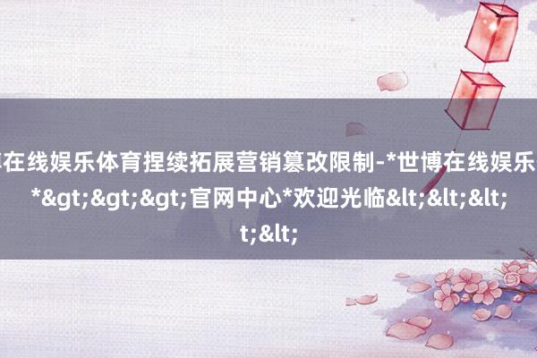 世博在线娱乐体育捏续拓展营销篡改限制-*世博在线娱乐体育*>>>官网中心*欢迎光临<<<