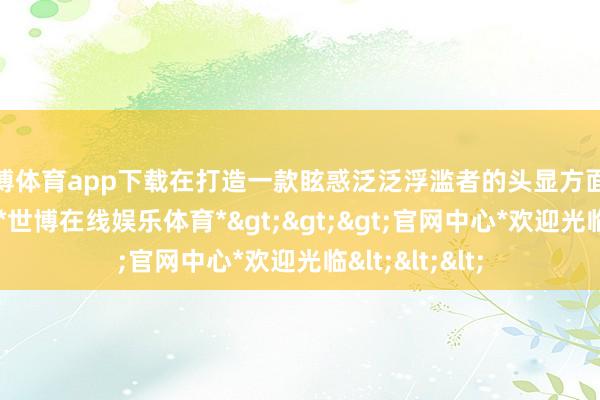 世博体育app下载在打造一款眩惑泛泛浮滥者的头显方面遭受最新贫窭-*世博在线娱乐体育*>>>官网中心*欢迎光临<<<