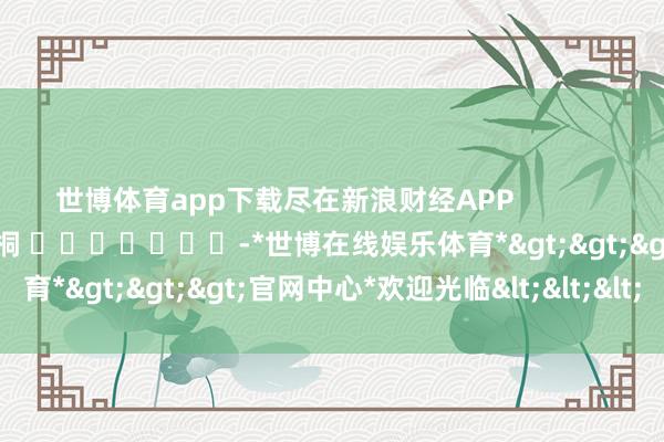世博体育app下载尽在新浪财经APP            						连累裁剪：李桐 							-*世博在线娱乐体育*>>>官网中心*欢迎光临<<<