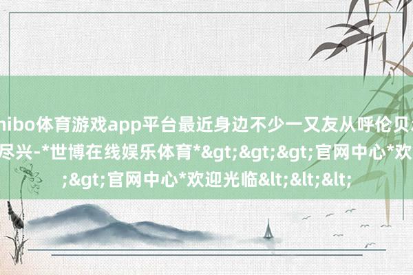 shibo体育游戏app平台最近身边不少一又友从呼伦贝尔追想都说玩得高出尽兴-*世博在线娱乐体育*>>>官网中心*欢迎光临<<<