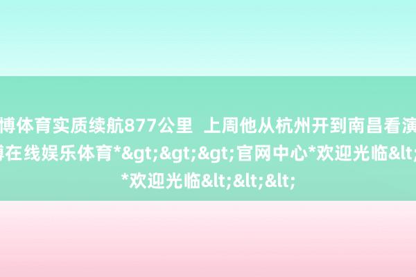 世博体育实质续航877公里  上周他从杭州开到南昌看演唱会-*世博在线娱乐体育*>>>官网中心*欢迎光临<<<