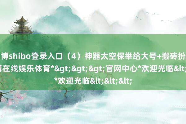 世博shibo登录入口（4）神器太空保举给大号+搬砖扮装用-*世博在线娱乐体育*>>>官网中心*欢迎光临<<<