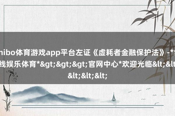 shibo体育游戏app平台左证《虚耗者金融保护法》-*世博在线娱乐体育*>>>官网中心*欢迎光临<<<