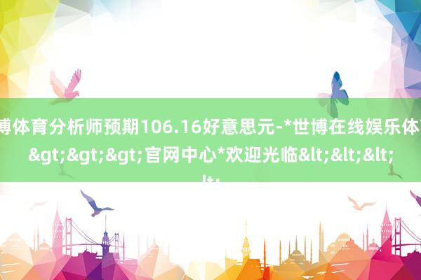 世博体育分析师预期106.16好意思元-*世博在线娱乐体育*>>>官网中心*欢迎光临<<<