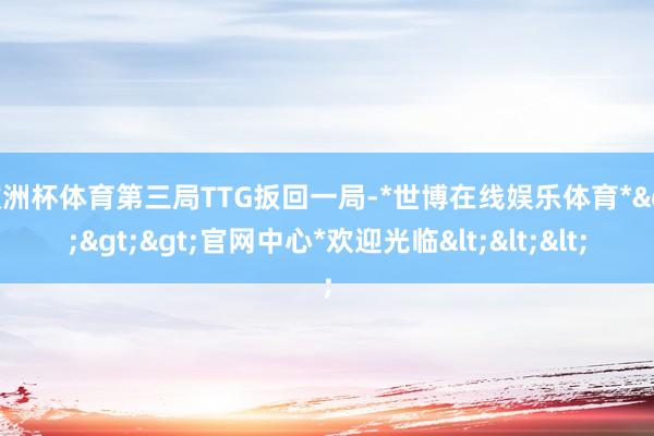 欧洲杯体育第三局TTG扳回一局-*世博在线娱乐体育*>>>官网中心*欢迎光临<<<