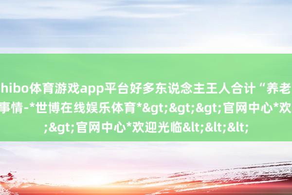 shibo体育游戏app平台好多东说念主王人合计“养老”是老年东说念主的事情-*世博在线娱乐体育*>>>官网中心*欢迎光临<<<