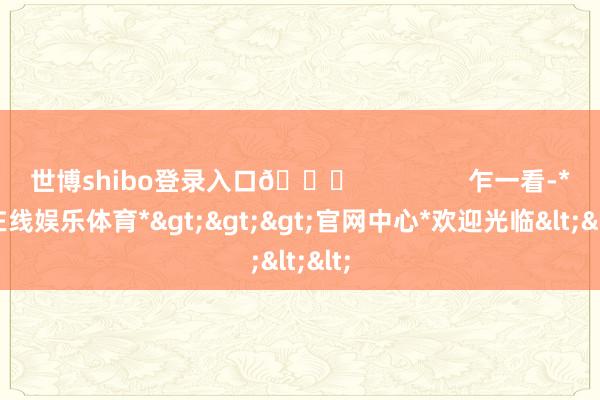 世博shibo登录入口👀                乍一看-*世博在线娱乐体育*>>>官网中心*欢迎光临<<<