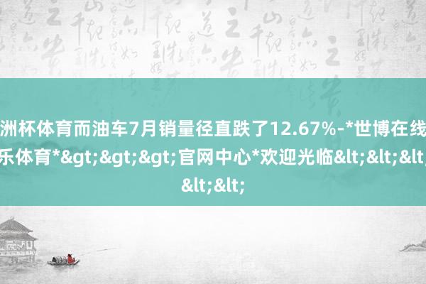 欧洲杯体育而油车7月销量径直跌了12.67%-*世博在线娱乐体育*>>>官网中心*欢迎光临<<<