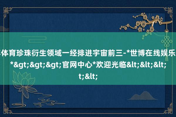 世博体育珍珠衍生领域一经排进宇宙前三-*世博在线娱乐体育*>>>官网中心*欢迎光临<<<