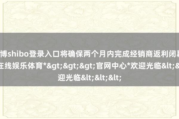 世博shibo登录入口将确保两个月内完成经销商返利闭幕-*世博在线娱乐体育*>>>官网中心*欢迎光临<<<
