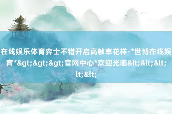 世博在线娱乐体育弈士不错开启高帧率花样-*世博在线娱乐体育*>>>官网中心*欢迎光临<<<