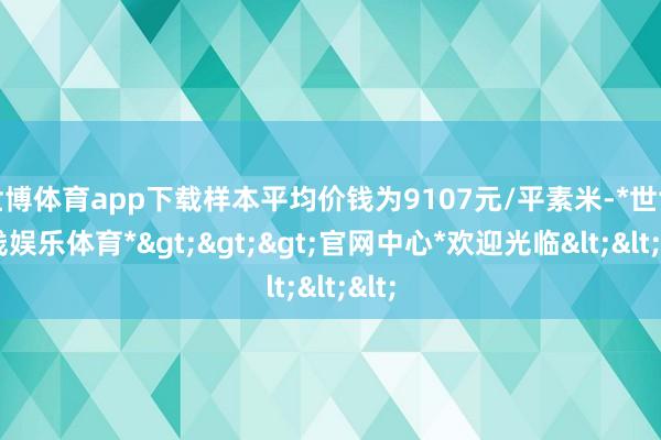 世博体育app下载样本平均价钱为9107元/平素米-*世博在线娱乐体育*>>>官网中心*欢迎光临<<<