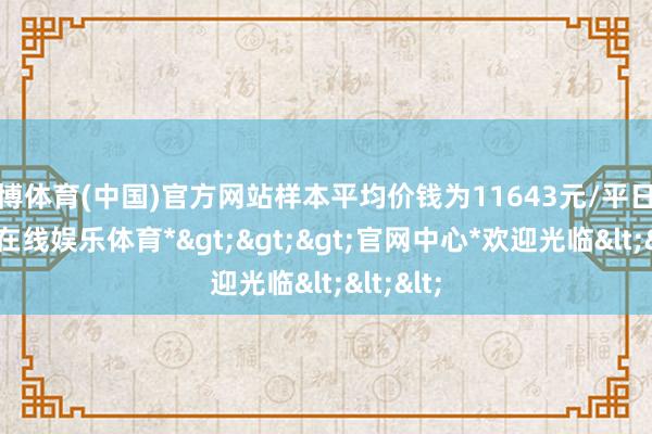世博体育(中国)官方网站样本平均价钱为11643元/平日米-*世博在线娱乐体育*>>>官网中心*欢迎光临<<<