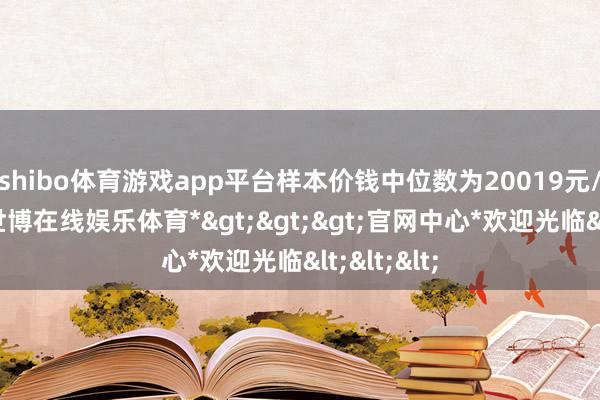 shibo体育游戏app平台样本价钱中位数为20019元/宽泛米-*世博在线娱乐体育*>>>官网中心*欢迎光临<<<