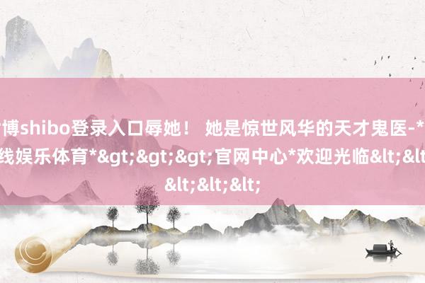 世博shibo登录入口辱她！ 她是惊世风华的天才鬼医-*世博在线娱乐体育*>>>官网中心*欢迎光临<<<