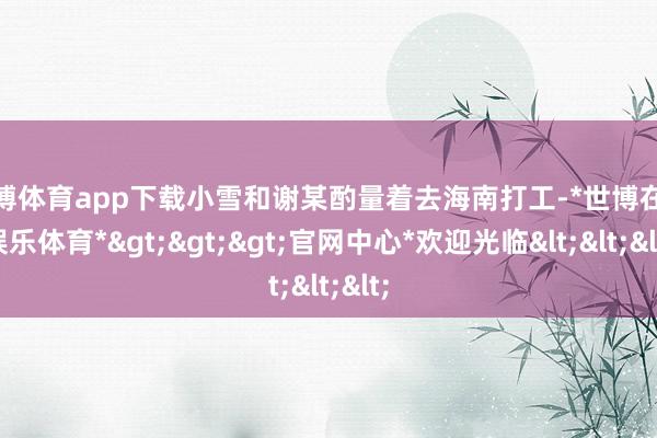 世博体育app下载小雪和谢某酌量着去海南打工-*世博在线娱乐体育*>>>官网中心*欢迎光临<<<