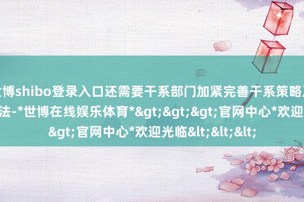 世博shibo登录入口还需要干系部门加紧完善干系策略及承办料理服务办法-*世博在线娱乐体育*>>>官网中心*欢迎光临<<<