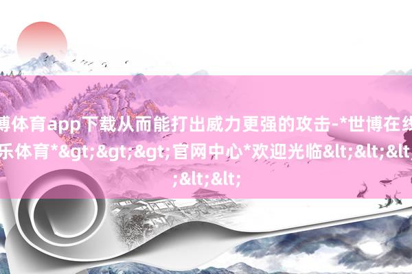 世博体育app下载从而能打出威力更强的攻击-*世博在线娱乐体育*>>>官网中心*欢迎光临<<<