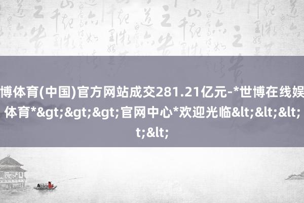 世博体育(中国)官方网站成交281.21亿元-*世博在线娱乐体育*>>>官网中心*欢迎光临<<<