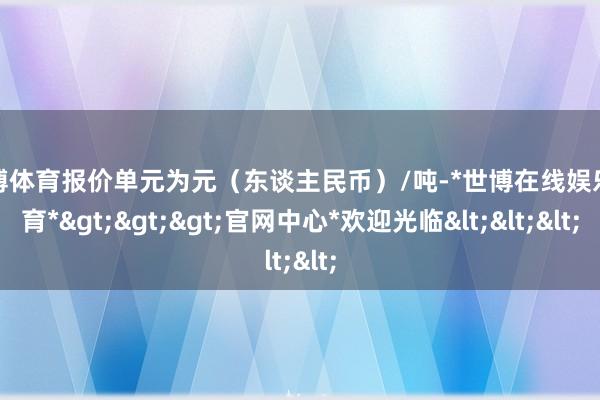 世博体育报价单元为元（东谈主民币）/吨-*世博在线娱乐体育*>>>官网中心*欢迎光临<<<