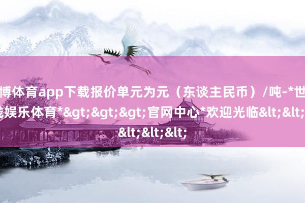 世博体育app下载报价单元为元（东谈主民币）/吨-*世博在线娱乐体育*>>>官网中心*欢迎光临<<<