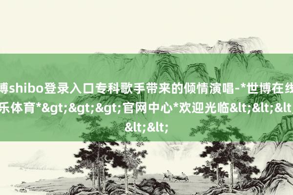 世博shibo登录入口专科歌手带来的倾情演唱-*世博在线娱乐体育*>>>官网中心*欢迎光临<<<