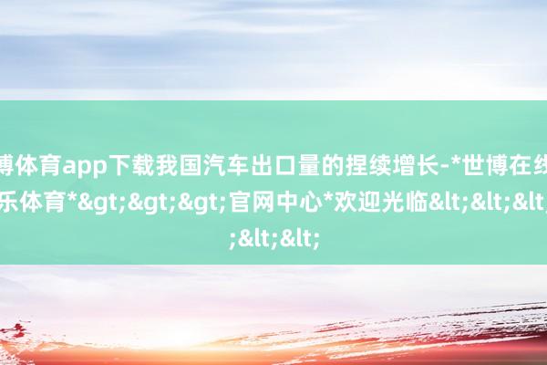 世博体育app下载我国汽车出口量的捏续增长-*世博在线娱乐体育*>>>官网中心*欢迎光临<<<