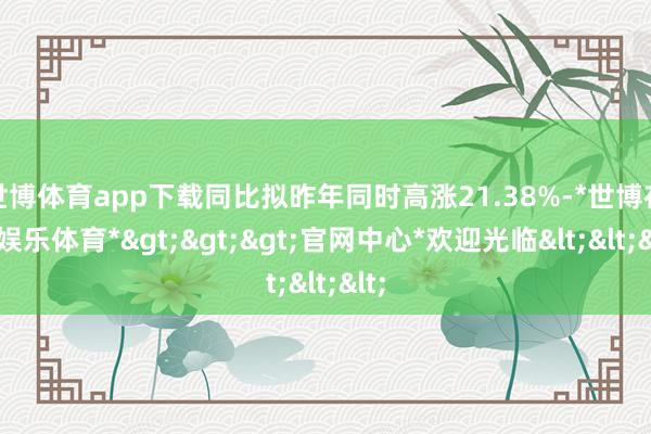 世博体育app下载同比拟昨年同时高涨21.38%-*世博在线娱乐体育*>>>官网中心*欢迎光临<<<