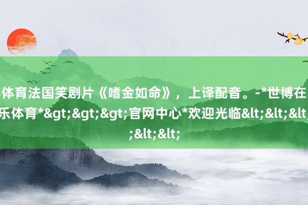世博体育法国笑剧片《嗜金如命》，上译配音。-*世博在线娱乐体育*>>>官网中心*欢迎光临<<<